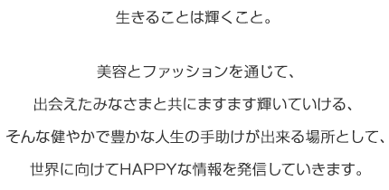 生きることは輝くこと。 美容とファッションを通じて、出会えたみなさまと共にますます輝いていける、そんな健やかで豊かな人生の手助けが出来る場所として、世界に向けてHAPPYな情報を発信していきます。